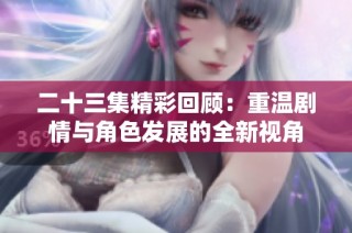 二十三集精彩回顾：重温剧情与角色发展的全新视角