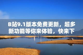 B站9.1版本免费更新，超多新功能等你来体验，快来下载试试吧！