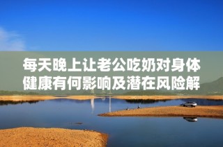 每天晚上让老公吃奶对身体健康有何影响及潜在风险解析