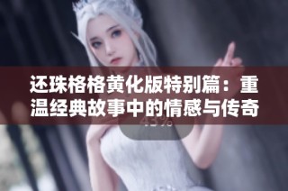 还珠格格黄化版特别篇：重温经典故事中的情感与传奇