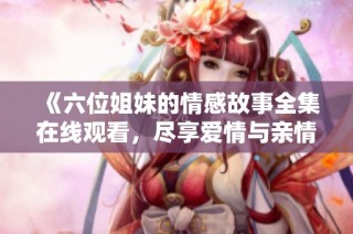 《六位姐妹的情感故事全集在线观看，尽享爱情与亲情的交织》