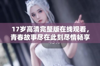 17岁高清完整版在线观看，青春故事尽在此刻尽情畅享