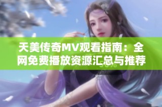 天美传奇MV观看指南：全网免费播放资源汇总与推荐
