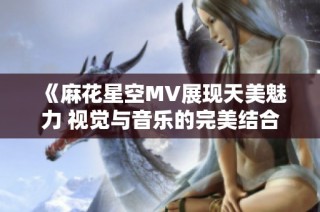 《麻花星空MV展现天美魅力 视觉与音乐的完美结合》