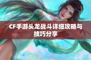 CF手游头龙战斗详细攻略与技巧分享