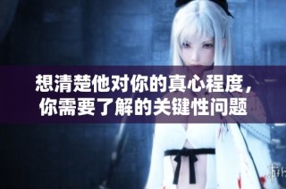 想清楚他对你的真心程度，你需要了解的关键性问题
