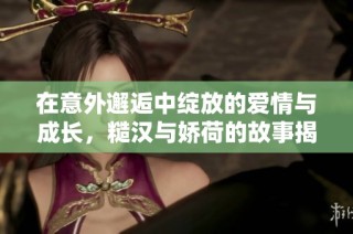 在意外邂逅中绽放的爱情与成长，糙汉与娇荷的故事揭秘