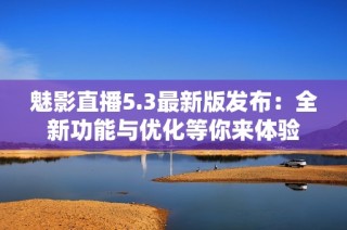 魅影直播5.3最新版发布：全新功能与优化等你来体验