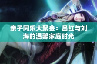 亲子同乐大聚会：吕红与刘海的温馨家庭时光