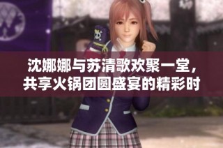 沈娜娜与苏清歌欢聚一堂，共享火锅团圆盛宴的精彩时刻