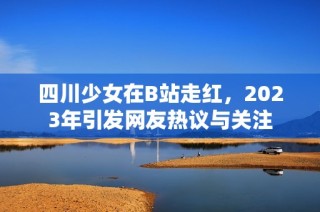 四川少女在B站走红，2023年引发网友热议与关注