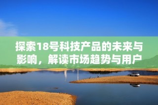 探索18号科技产品的未来与影响，解读市场趋势与用户反馈