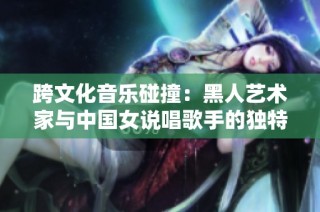 跨文化音乐碰撞：黑人艺术家与中国女说唱歌手的独特风格与魅力