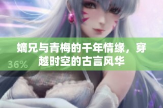 嫡兄与青梅的千年情缘，穿越时空的古言风华