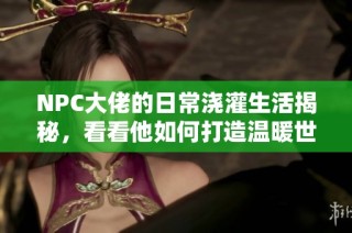 NPC大佬的日常浇灌生活揭秘，看看他如何打造温暖世界