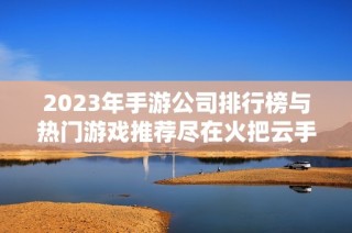 2023年手游公司排行榜与热门游戏推荐尽在火把云手游网
