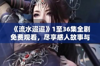 《流水迢迢》1至36集全剧免费观看，尽享感人故事与精彩瞬间