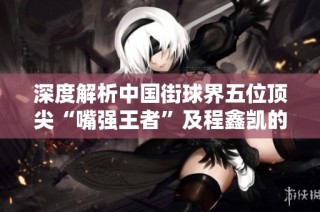 深度解析中国街球界五位顶尖“嘴强王者”及程鑫凯的称霸之路