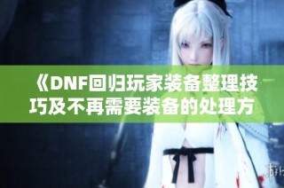 《DNF回归玩家装备整理技巧及不再需要装备的处理方法》
