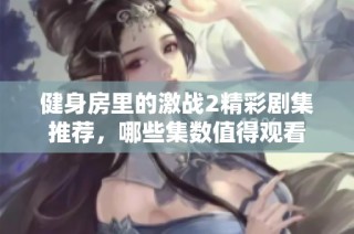 健身房里的激战2精彩剧集推荐，哪些集数值得观看