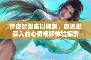 深夜欲望难以抑制，想要更深入的心灵视频体验探索