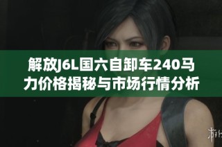 解放J6L国六自卸车240马力价格揭秘与市场行情分析