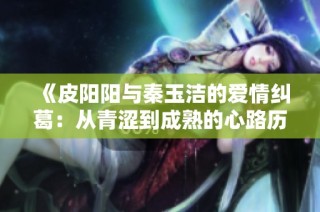 《皮阳阳与秦玉洁的爱情纠葛：从青涩到成熟的心路历程》