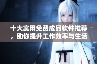 十大实用免费成品软件推荐，助你提升工作效率与生活便利