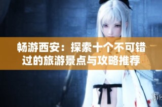 畅游西安：探索十个不可错过的旅游景点与攻略推荐