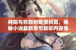 林阳与苏颜的爱恨纠葛，揭秘小说最新章节精彩内容免费阅读