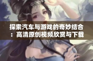 探索汽车与游戏的奇妙结合：高清原创视频欣赏与下载