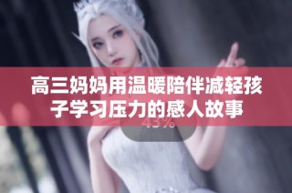 高三妈妈用温暖陪伴减轻孩子学习压力的感人故事