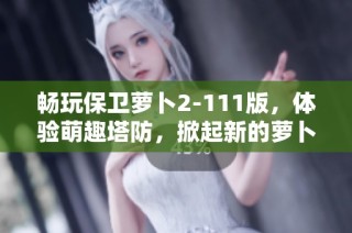 畅玩保卫萝卜2-111版，体验萌趣塔防，掀起新的萝卜保卫战热潮！