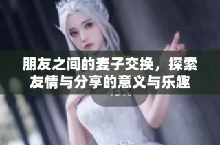 朋友之间的麦子交换，探索友情与分享的意义与乐趣