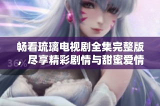 畅看琉璃电视剧全集完整版，尽享精彩剧情与甜蜜爱情
