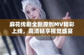 麻花传剧全新原创MV精彩上线，高清畅享视觉盛宴