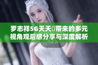 罗志祥5G天天奭带来的多元视角观后感分享与深度解析