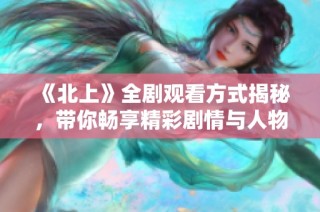 《北上》全剧观看方式揭秘，带你畅享精彩剧情与人物故事