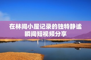 在林间小屋记录的独特静谧瞬间短视频分享