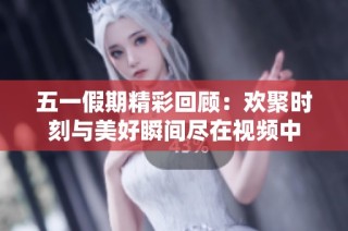 五一假期精彩回顾：欢聚时刻与美好瞬间尽在视频中