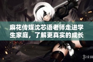 麻花传媒沈芯语老师走进学生家庭，了解更真实的成长故事