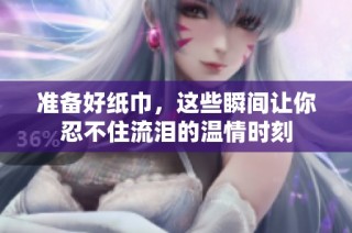 准备好纸巾，这些瞬间让你忍不住流泪的温情时刻