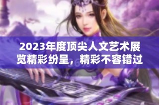 2023年度顶尖人文艺术展览精彩纷呈，精彩不容错过