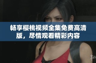 畅享樱桃视频全集免费高清版，尽情观看精彩内容