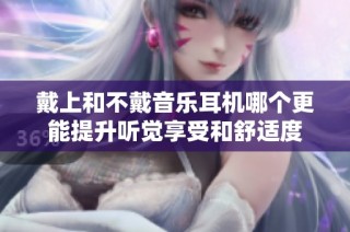 戴上和不戴音乐耳机哪个更能提升听觉享受和舒适度