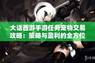 大话西游手游任务宠物交易攻略：策略与盈利的全方位指南