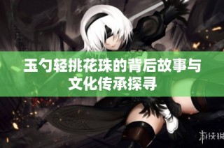 玉勺轻挑花珠的背后故事与文化传承探寻