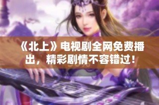 《北上》电视剧全网免费播出，精彩剧情不容错过！