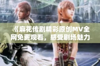 《麻花传剧精彩原创MV全网免费观看，感受剧场魅力》