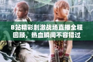 B站精彩刺激战场直播全程回顾，热血瞬间不容错过